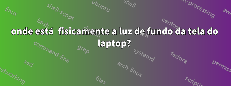 onde está fisicamente a luz de fundo da tela do laptop?