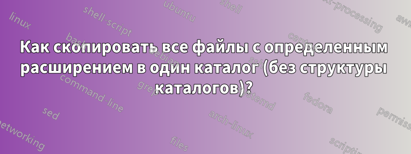 Как скопировать все файлы с определенным расширением в один каталог (без структуры каталогов)?