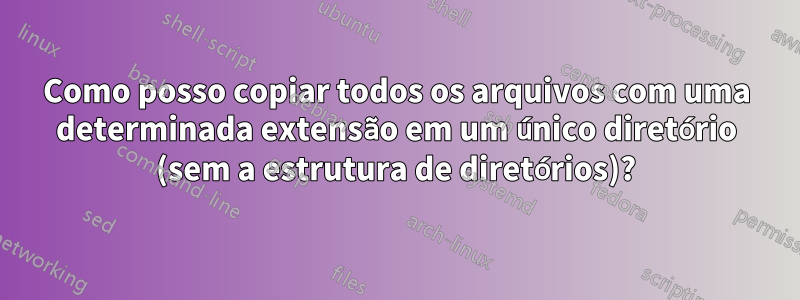 Como posso copiar todos os arquivos com uma determinada extensão em um único diretório (sem a estrutura de diretórios)?