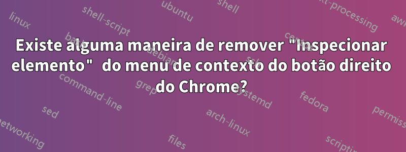 Existe alguma maneira de remover "Inspecionar elemento" do menu de contexto do botão direito do Chrome?