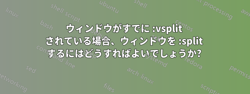 ウィンドウがすでに :vsplit されている場合、ウィンドウを :split するにはどうすればよいでしょうか?