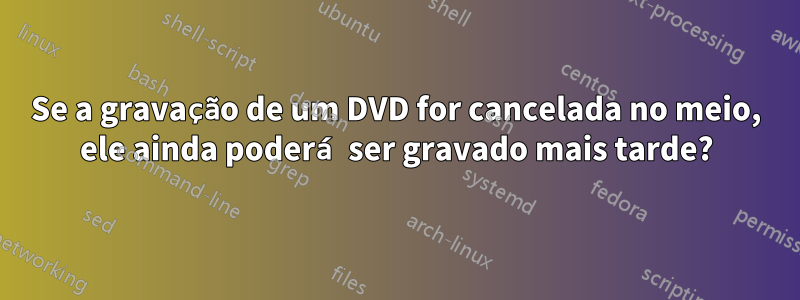 Se a gravação de um DVD for cancelada no meio, ele ainda poderá ser gravado mais tarde?