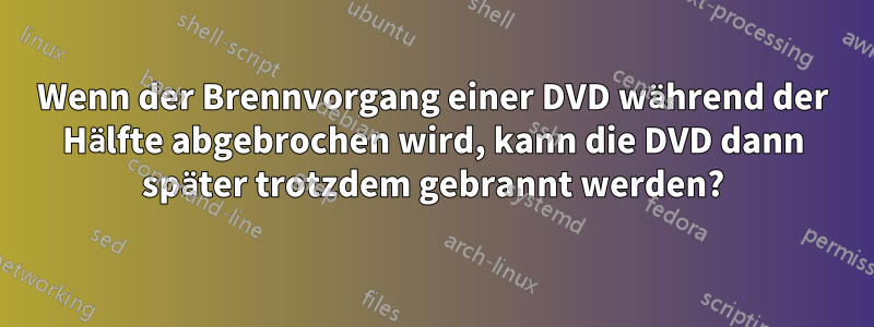 Wenn der Brennvorgang einer DVD während der Hälfte abgebrochen wird, kann die DVD dann später trotzdem gebrannt werden?