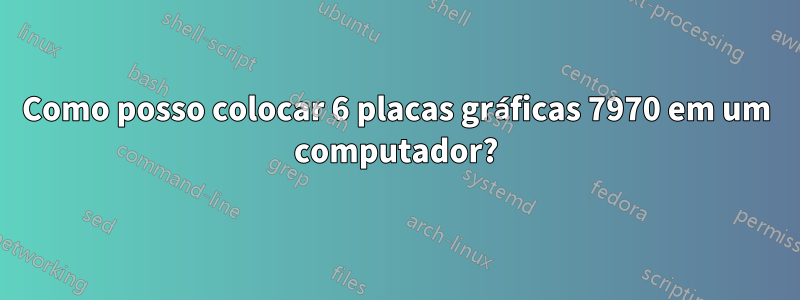 Como posso colocar 6 placas gráficas 7970 em um computador?