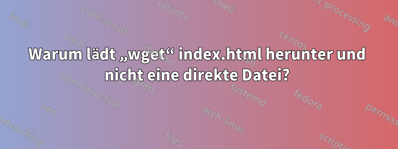 Warum lädt „wget“ index.html herunter und nicht eine direkte Datei?