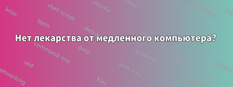 Нет лекарства от медленного компьютера?