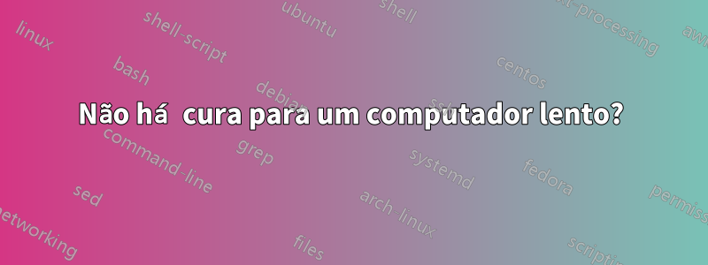 Não há cura para um computador lento?