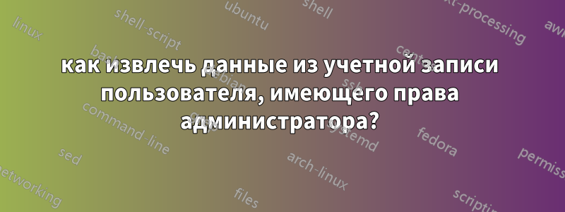 как извлечь данные из учетной записи пользователя, имеющего права администратора?