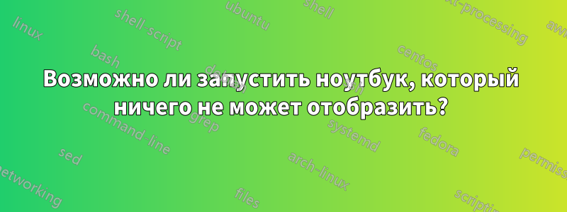 Возможно ли запустить ноутбук, который ничего не может отобразить?