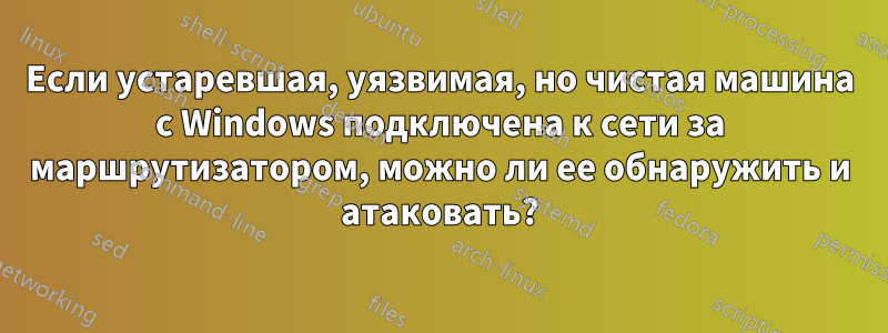 Если устаревшая, уязвимая, но чистая машина с Windows подключена к сети за маршрутизатором, можно ли ее обнаружить и атаковать?