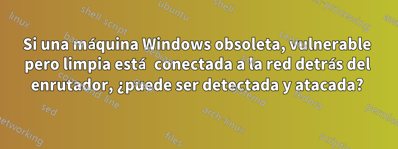 Si una máquina Windows obsoleta, vulnerable pero limpia está conectada a la red detrás del enrutador, ¿puede ser detectada y atacada?