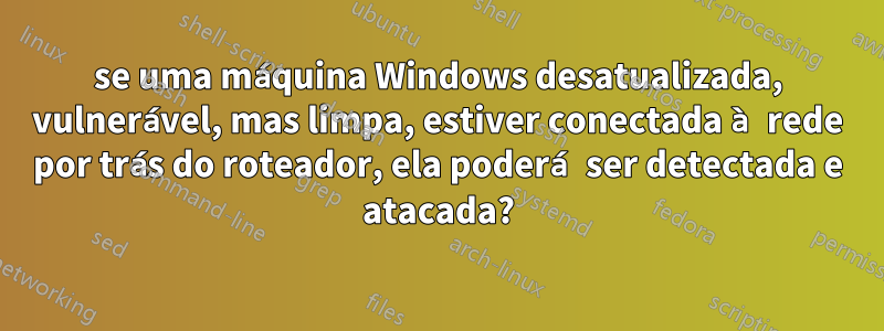 se uma máquina Windows desatualizada, vulnerável, mas limpa, estiver conectada à rede por trás do roteador, ela poderá ser detectada e atacada?