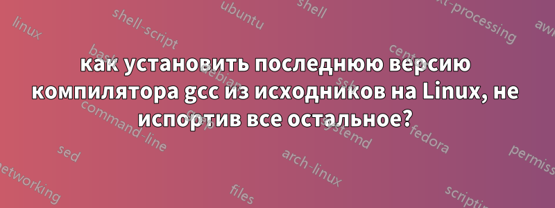 как установить последнюю версию компилятора gcc из исходников на Linux, не испортив все остальное?