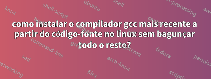 como instalar o compilador gcc mais recente a partir do código-fonte no linux sem bagunçar todo o resto?