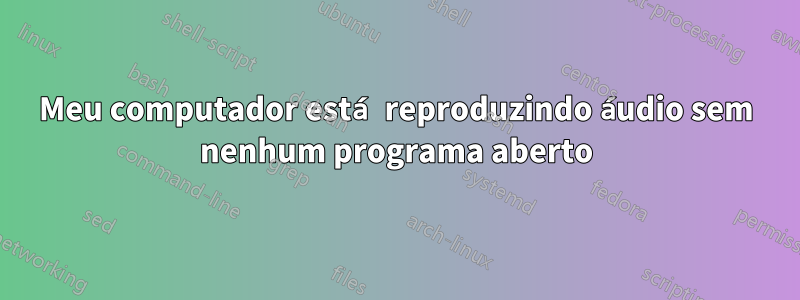 Meu computador está reproduzindo áudio sem nenhum programa aberto