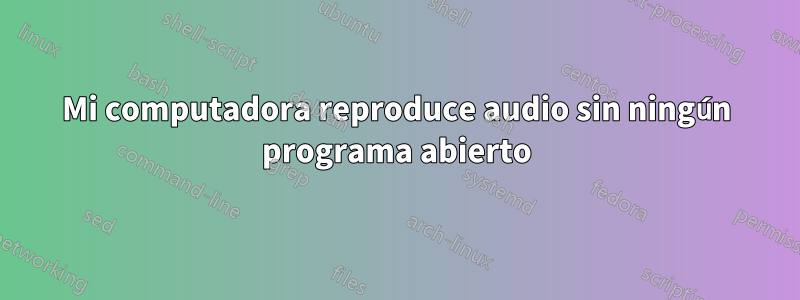 Mi computadora reproduce audio sin ningún programa abierto