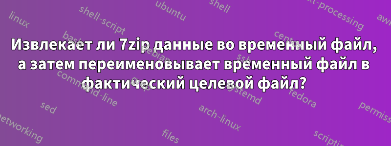 Извлекает ли 7zip данные во временный файл, а затем переименовывает временный файл в фактический целевой файл?