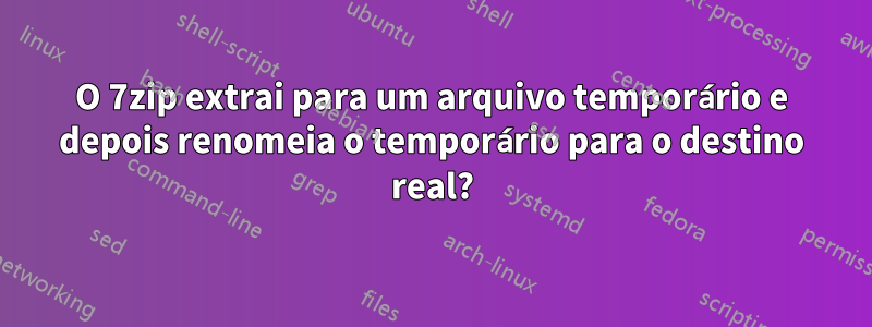 O 7zip extrai para um arquivo temporário e depois renomeia o temporário para o destino real?