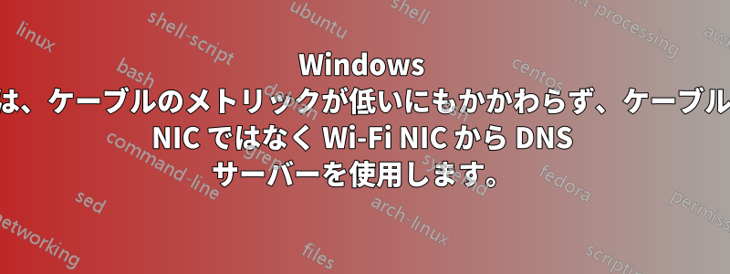 Windows は、ケーブルのメトリックが低いにもかかわらず、ケーブル NIC ではなく Wi-Fi NIC から DNS サーバーを使用します。