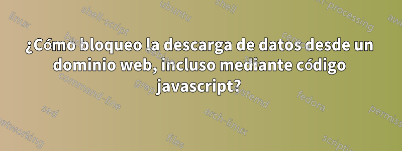 ¿Cómo bloqueo la descarga de datos desde un dominio web, incluso mediante código javascript?