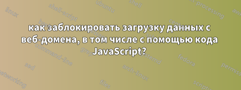 как заблокировать загрузку данных с веб-домена, в том числе с помощью кода JavaScript?