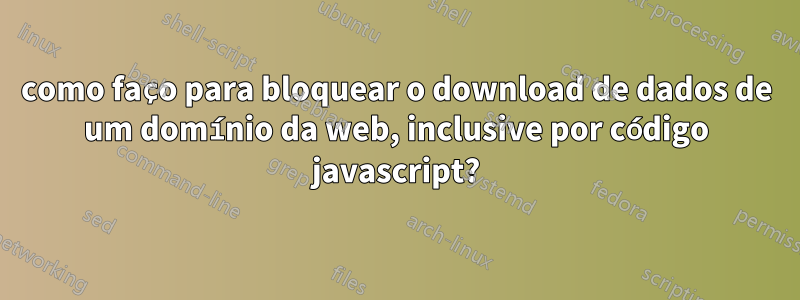 como faço para bloquear o download de dados de um domínio da web, inclusive por código javascript?