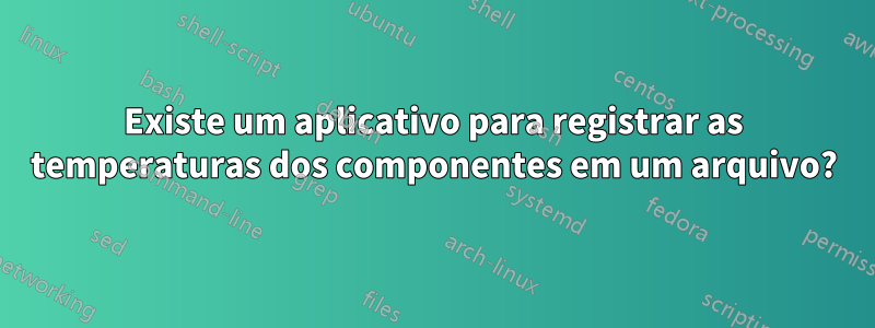 Existe um aplicativo para registrar as temperaturas dos componentes em um arquivo?