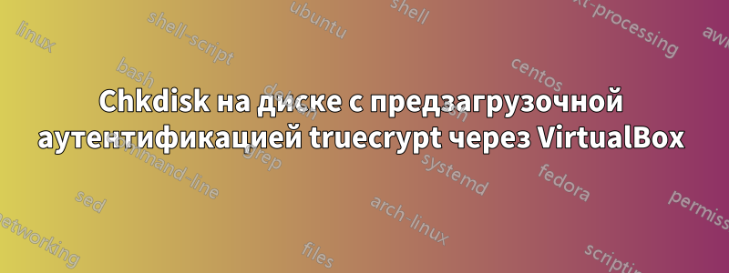 Chkdisk на диске с предзагрузочной аутентификацией truecrypt через VirtualBox