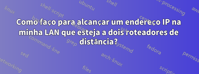 Como faço para alcançar um endereço IP na minha LAN que esteja a dois roteadores de distância?