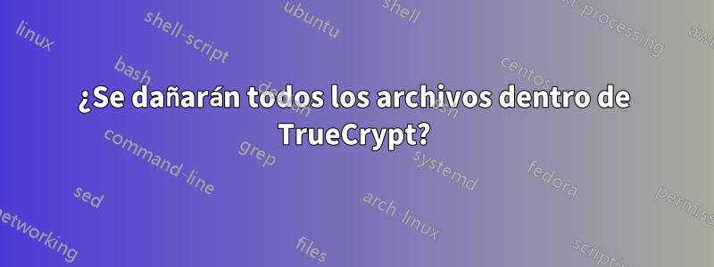 ¿Se dañarán todos los archivos dentro de TrueCrypt?