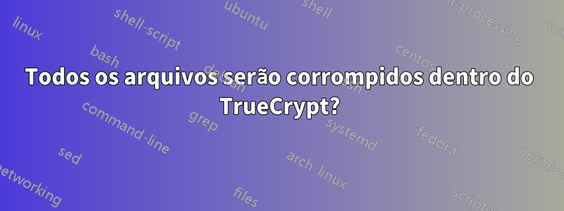 Todos os arquivos serão corrompidos dentro do TrueCrypt?