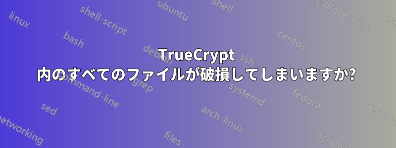 TrueCrypt 内のすべてのファイルが破損してしまいますか?