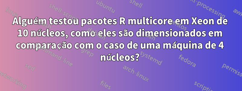 Alguém testou pacotes R multicore em Xeon de 10 núcleos, como eles são dimensionados em comparação com o caso de uma máquina de 4 núcleos?