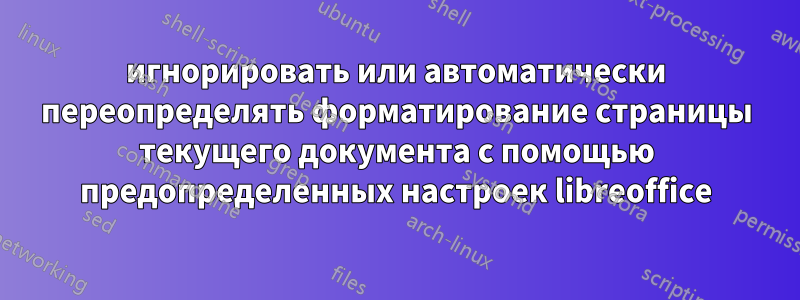 игнорировать или автоматически переопределять форматирование страницы текущего документа с помощью предопределенных настроек libreoffice