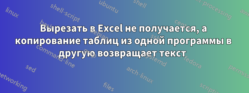 Вырезать в Excel не получается, а копирование таблиц из одной программы в другую возвращает текст 