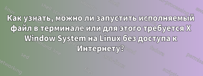 Как узнать, можно ли запустить исполняемый файл в терминале или для этого требуется X Window System на Linux без доступа к Интернету?