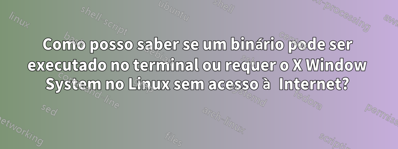 Como posso saber se um binário pode ser executado no terminal ou requer o X Window System no Linux sem acesso à Internet?