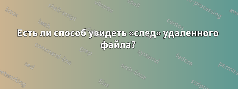 Есть ли способ увидеть «след» удаленного файла?