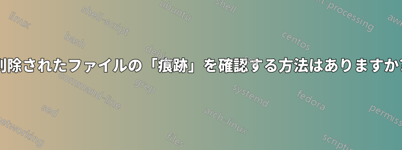 削除されたファイルの「痕跡」を確認する方法はありますか?