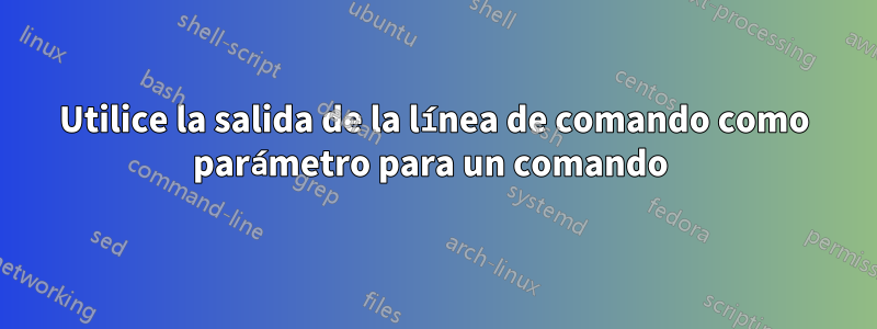 Utilice la salida de la línea de comando como parámetro para un comando 