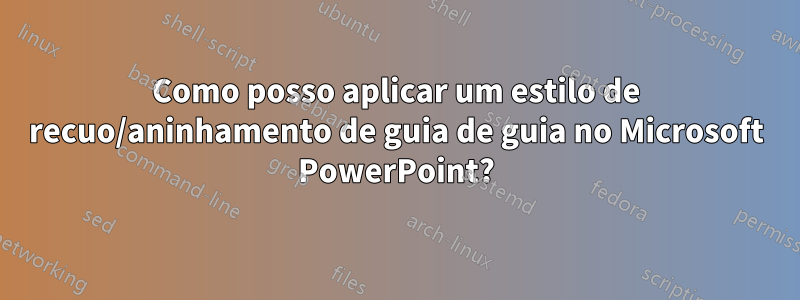 Como posso aplicar um estilo de recuo/aninhamento de guia de guia no Microsoft PowerPoint?