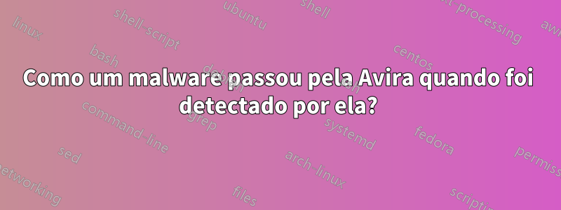 Como um malware passou pela Avira quando foi detectado por ela?