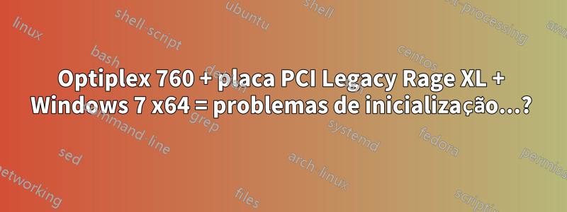 Optiplex 760 + placa PCI Legacy Rage XL + Windows 7 x64 = problemas de inicialização...?