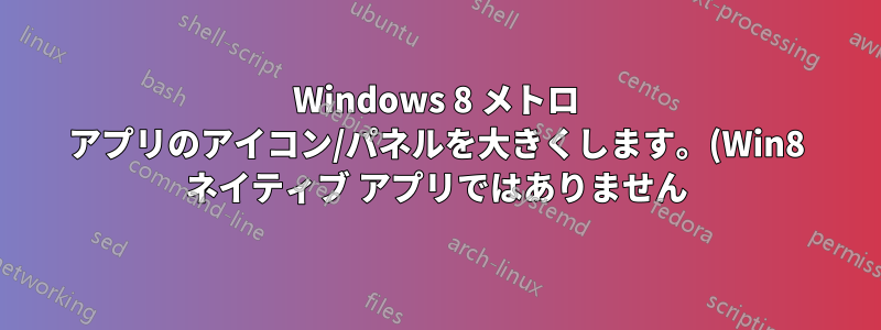 Windows 8 メトロ アプリのアイコン/パネルを大きくします。(Win8 ネイティブ アプリではありません)