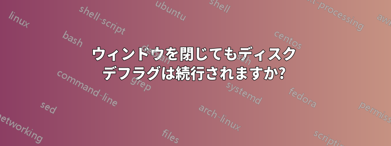 ウィンドウを閉じてもディスク デフラグは続行されますか?