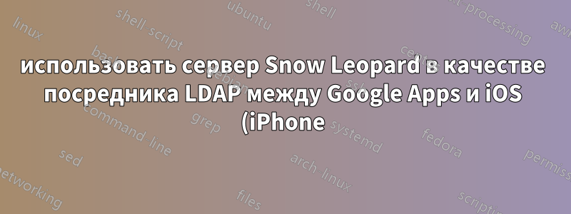 использовать сервер Snow Leopard в качестве посредника LDAP между Google Apps и iOS (iPhone)?