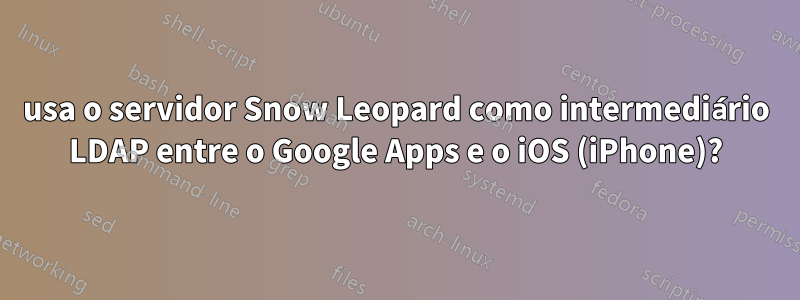 usa o servidor Snow Leopard como intermediário LDAP entre o Google Apps e o iOS (iPhone)?