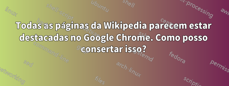 Todas as páginas da Wikipedia parecem estar destacadas no Google Chrome. Como posso consertar isso?