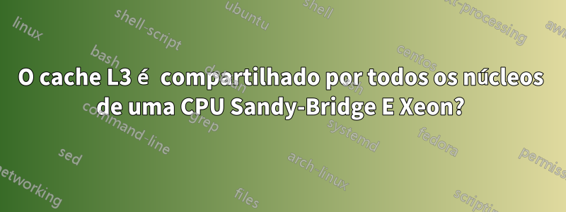 O cache L3 é compartilhado por todos os núcleos de uma CPU Sandy-Bridge E Xeon?