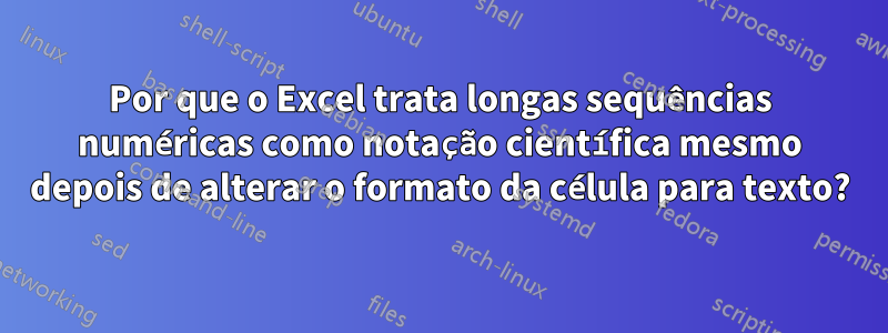 Por que o Excel trata longas sequências numéricas como notação científica mesmo depois de alterar o formato da célula para texto?